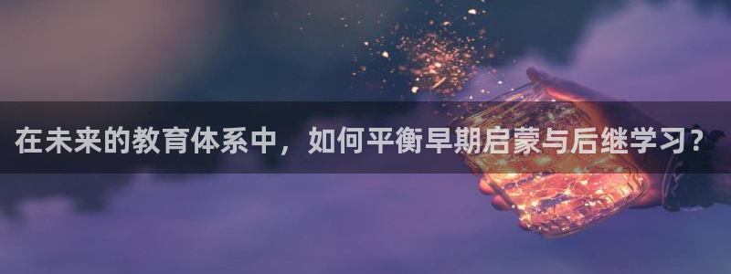 恒行主管总代6ll5l周至：在未来的教育体系中，如何平衡早期启蒙与后继学习？