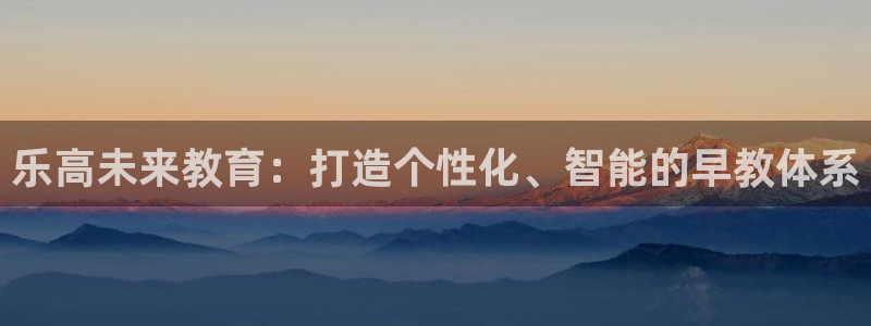 恒行主管6ll5l指定:乐高未来教育:打造个性化、智能的早教体系
