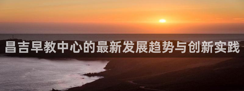 恒行2那74OO5：昌吉早教中心的最新发展趋势与创新实践