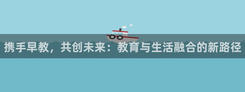 恒行2王74OOO5：携手早教，共创未来：教育与生活融合的新路径