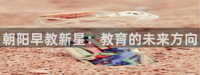 恒行娱乐度74ooo5聘霖:朝阳早教新星:教育的未来方向