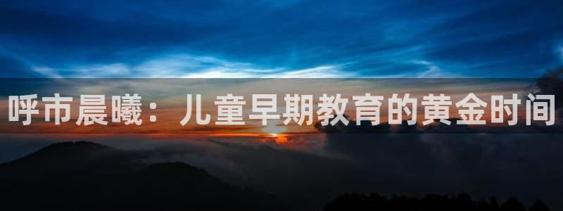 恒行娱乐婆蹬74ooo5盗:呼市晨曦:儿童早期教育的黄金时间