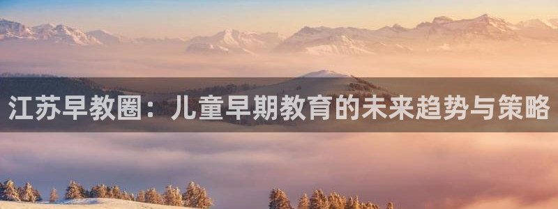 恒行娱乐郑74OOO5:江苏早教圈:儿童早期教育的未来趋势与策略