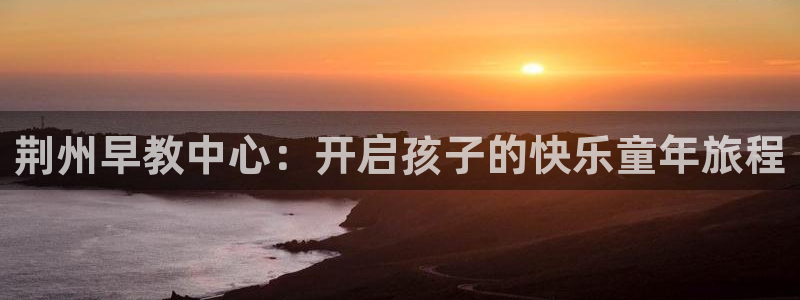 恒行招商老大诚挚 6ll5l：荆州早教中心：开启孩子的快乐童年旅程