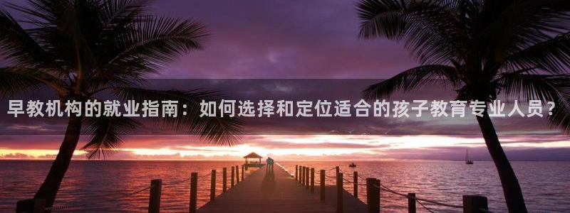 恒行2卫74OOO5：早教机构的就业指南：如何选择和定位适合的孩子教育专业人员？